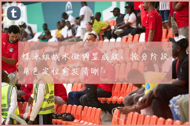 蝶泳组战术微调显成效，抢分阶段角色定位愈发清晰