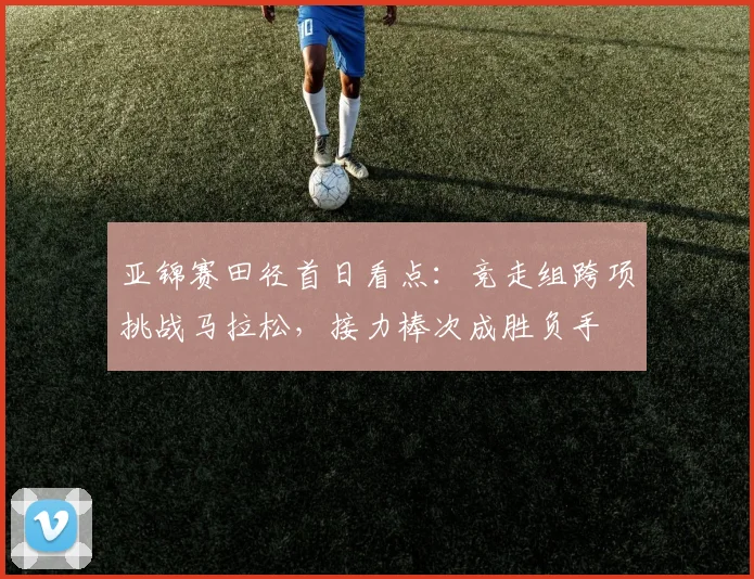 亚锦赛田径首日看点:竞走组跨项挑战马拉松,接力棒次成胜负手