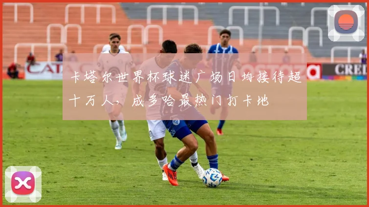 卡塔尔世界杯球迷广场日均接待超十万人,成多哈最热门打卡地