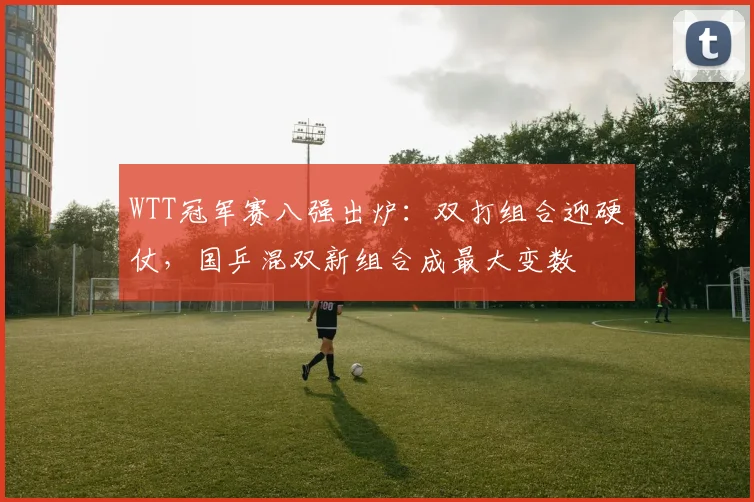 WTT冠军赛八强出炉:双打组合迎硬仗,国乒混双新组合成最大变数