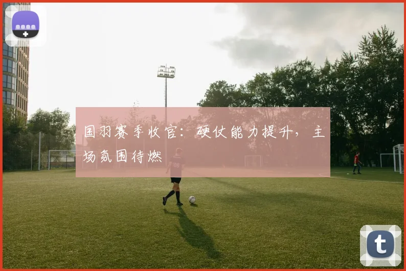 国羽赛季收官:硬仗能力提升,主场氛围待燃