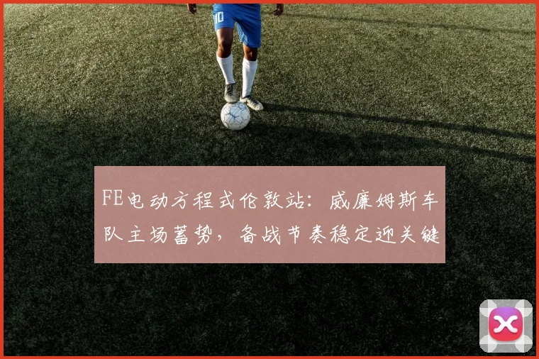 FE电动方程式伦敦站:威廉姆斯车队主场蓄势,备战节奏稳定迎关键战役