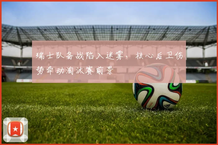 瑞士队备战陷入迷雾,核心后卫伤势牵动淘汰赛前景