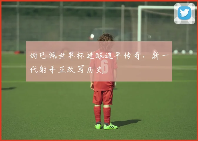 姆巴佩世界杯进球追平传奇,新一代射手正改写历史