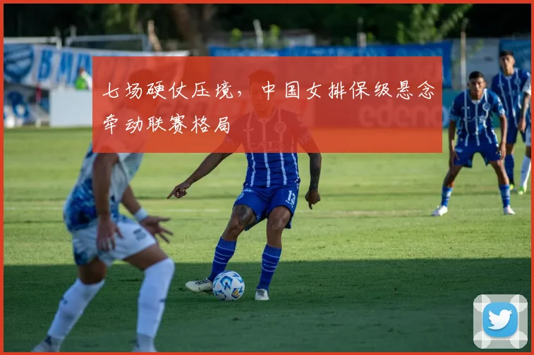 七场硬仗压境，中国女排保级悬念牵动联赛格局