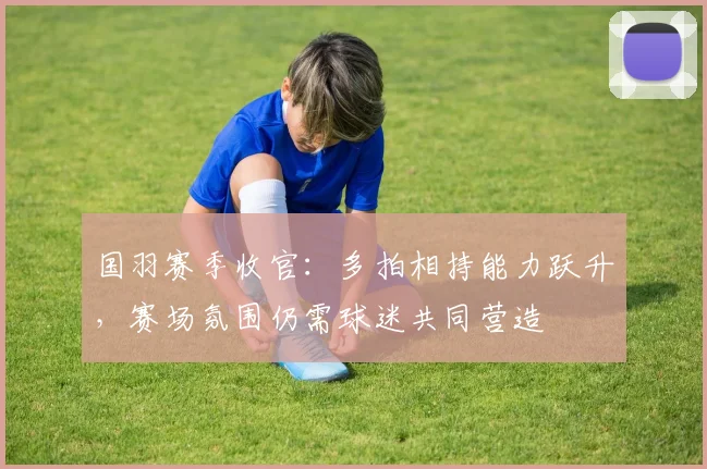 国羽赛季收官:多拍相持能力跃升,赛场氛围仍需球迷共同营造