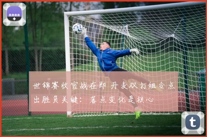 世锦赛收官战在即 丹麦双打组合点出胜负关键：落点变化是核心