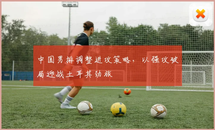 中国男排调整进攻策略，以强攻破局迎战土耳其劲旅