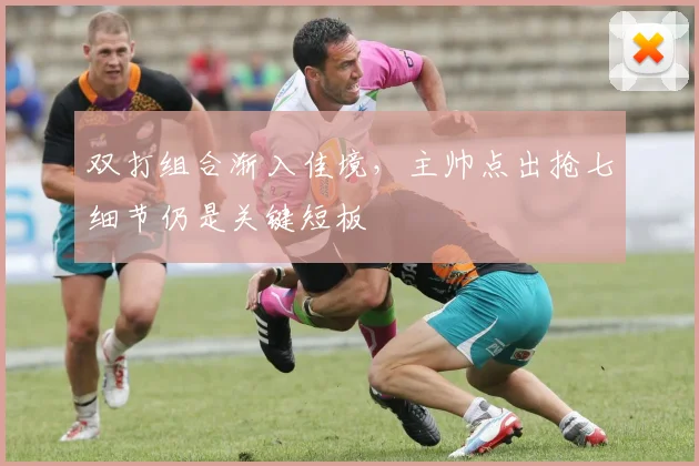 双打组合渐入佳境,主帅点出抢七细节仍是关键短板