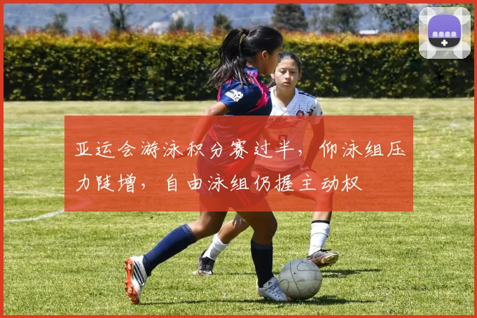 亚运会游泳积分赛过半，仰泳组压力陡增，自由泳组仍握主动权