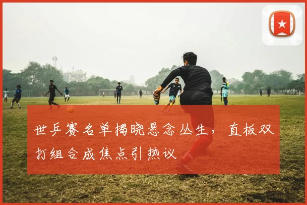 世乒赛名单揭晓悬念丛生，直板双打组合成焦点引热议