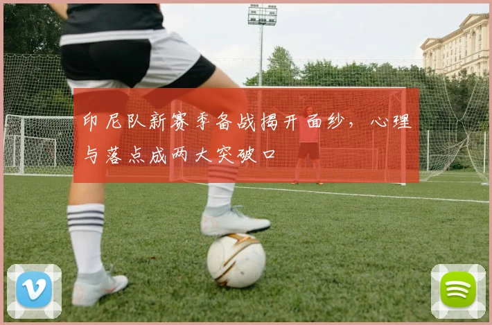 印尼队新赛季备战揭开面纱,心理与落点成两大突破口