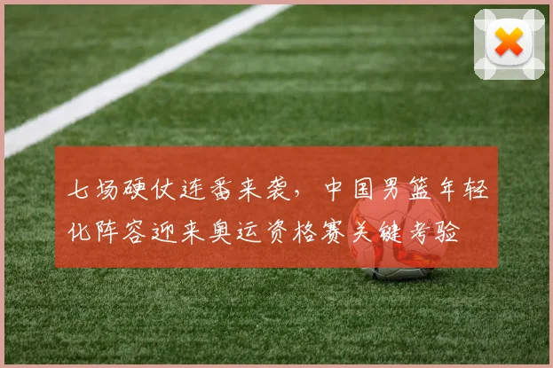七场硬仗连番来袭,中国男篮年轻化阵容迎来奥运资格赛关键考验