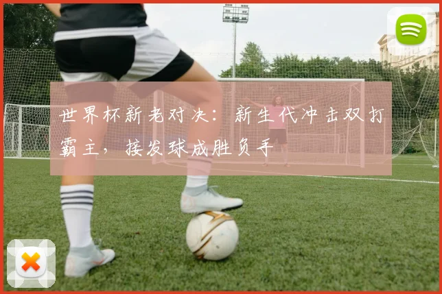世界杯新老对决:新生代冲击双打霸主,接发球成胜负手