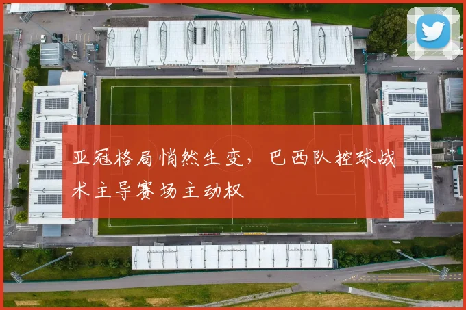 亚冠格局悄然生变,巴西队控球战术主导赛场主动权
