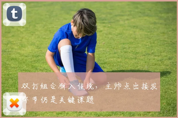 双打组合渐入佳境,主帅点出接发环节仍是关键课题