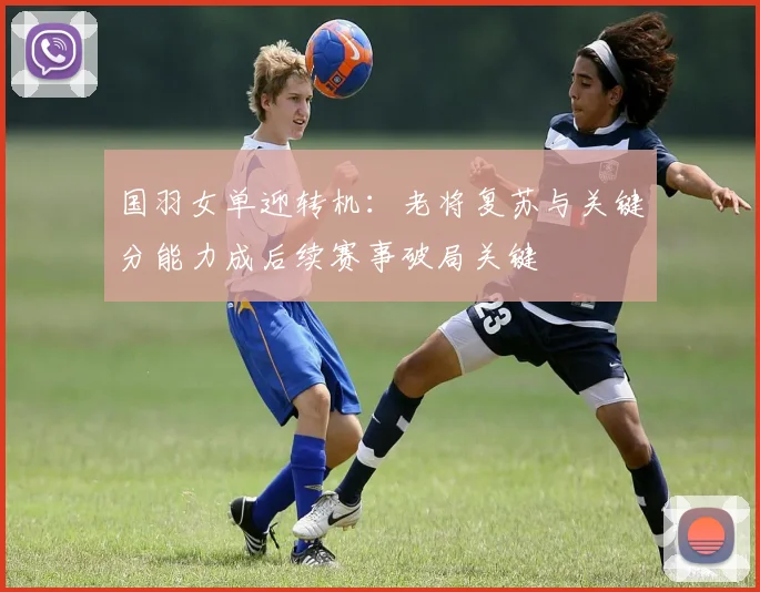 国羽女单迎转机:老将复苏与关键分能力成后续赛事破局关键