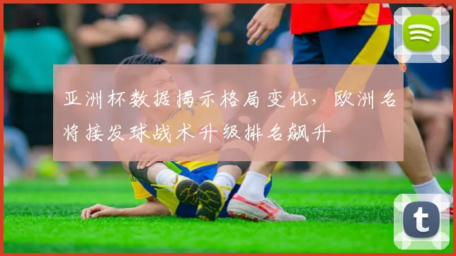 亚洲杯数据揭示格局变化，欧洲名将接发球战术升级排名飙升