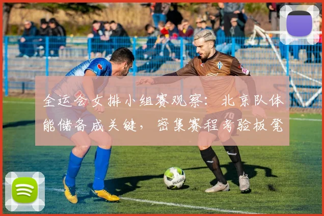 全运会女排小组赛观察:北京队体能储备成关键,密集赛程考验板凳深度