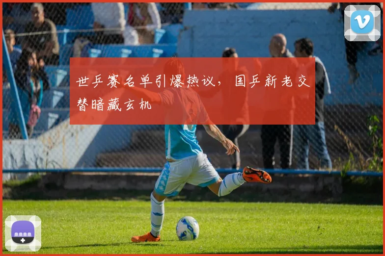 世乒赛名单引爆热议,国乒新老交替暗藏玄机