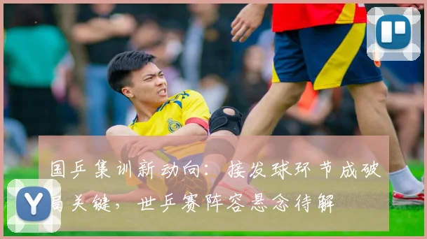 国乒集训新动向:接发球环节成破局关键,世乒赛阵容悬念待解