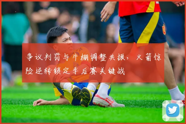 争议判罚与牛棚调整共振,火箭惊险逆转锁定季后赛关键战
