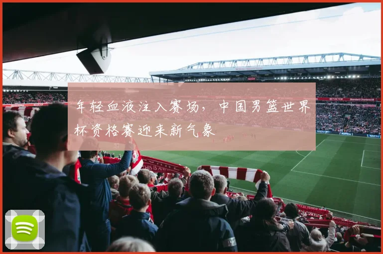 年轻血液注入赛场，中国男篮世界杯资格赛迎来新气象