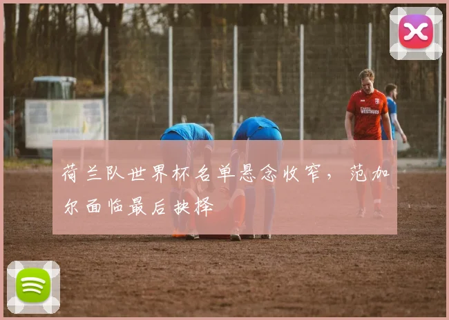 荷兰队世界杯名单悬念收窄,范加尔面临最后抉择