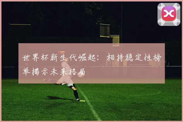 世界杯新生代崛起:相持稳定性榜单揭示未来格局