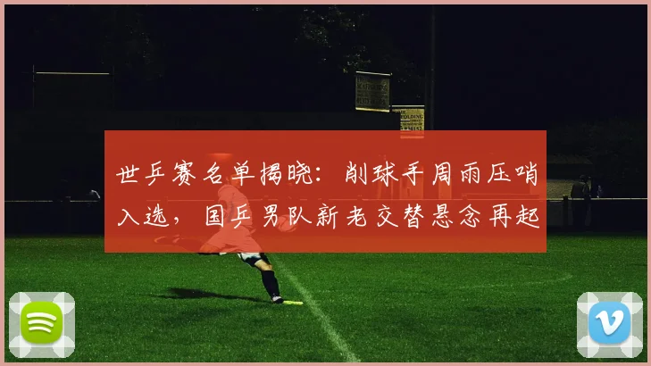 世乒赛名单揭晓：削球手周雨压哨入选，国乒男队新老交替悬念再起