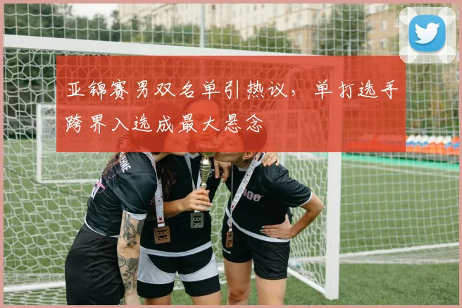亚锦赛男双名单引热议,单打选手跨界入选成最大悬念