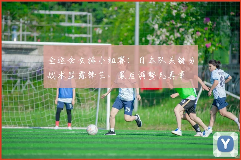 全运会女排小组赛:日本队关键分战术显露锋芒,最后调整见真章