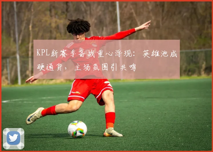 KPL新赛季备战重心浮现:英雄池成硬通货,主场氛围引共鸣