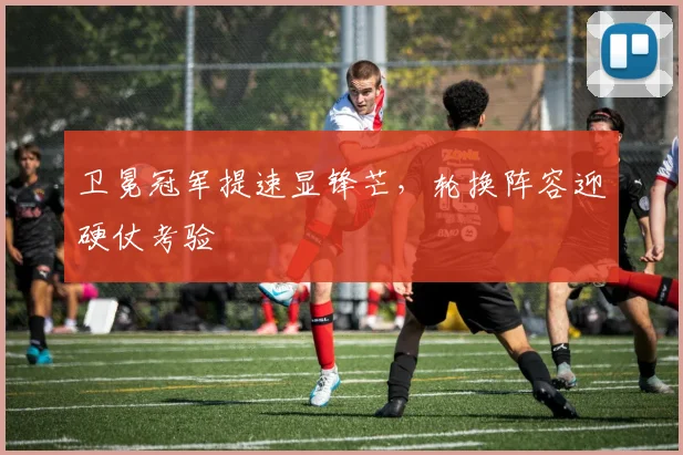 卫冕冠军提速显锋芒,轮换阵容迎硬仗考验