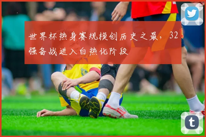 世界杯热身赛规模创历史之最,32强备战进入白热化阶段