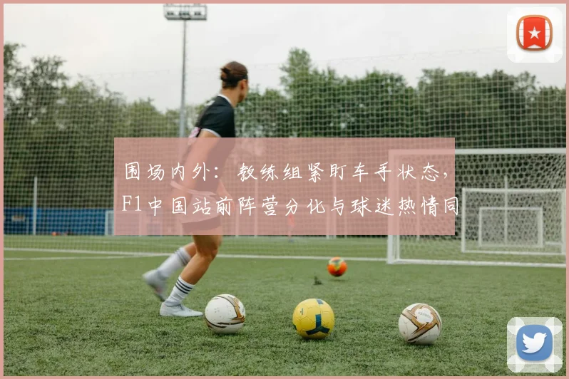 围场内外:教练组紧盯车手状态,F1中国站前阵营分化与球迷热情同步升温