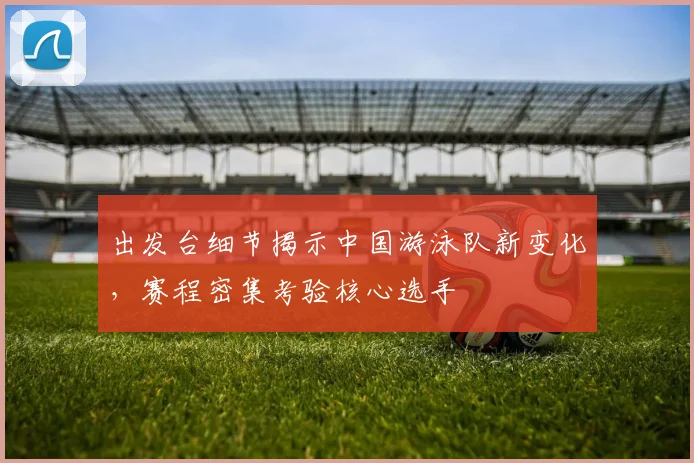 出发台细节揭示中国游泳队新变化,赛程密集考验核心选手