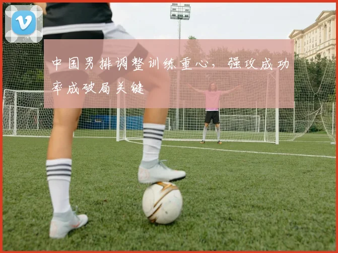 中国男排调整训练重心,强攻成功率成破局关键