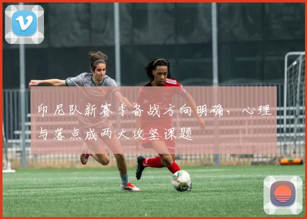 印尼队新赛季备战方向明确,心理与落点成两大攻坚课题