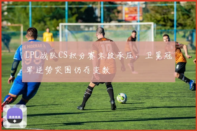 LPL战队CS积分赛末段承压，卫冕冠军逆势突围仍存变数