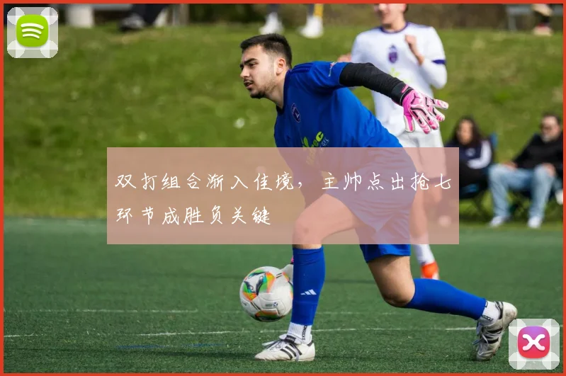 双打组合渐入佳境,主帅点出抢七环节成胜负关键
