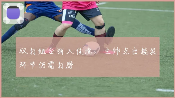 双打组合渐入佳境,主帅点出接发环节仍需打磨