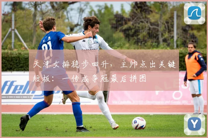 天津女排稳步回升，主帅点出关键短板：一传成争冠最后拼图