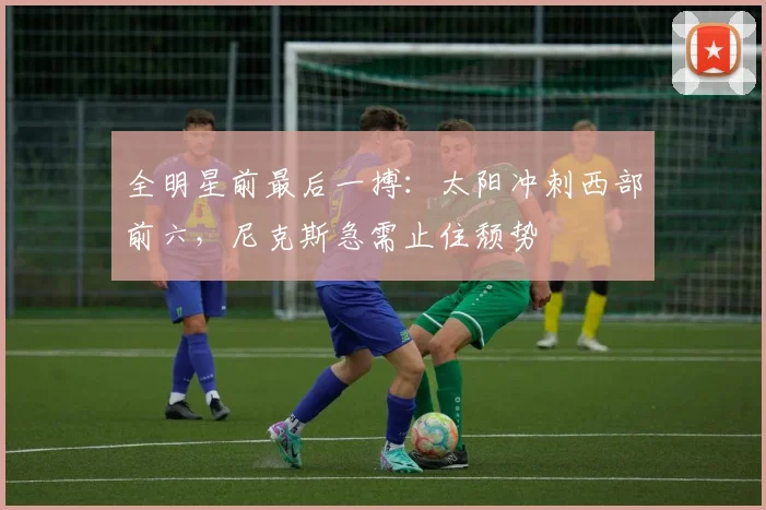 全明星前最后一搏:太阳冲刺西部前六,尼克斯急需止住颓势