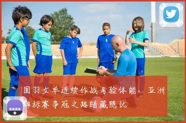 国羽女单连续作战考验体能,亚洲锦标赛争冠之路暗藏隐忧