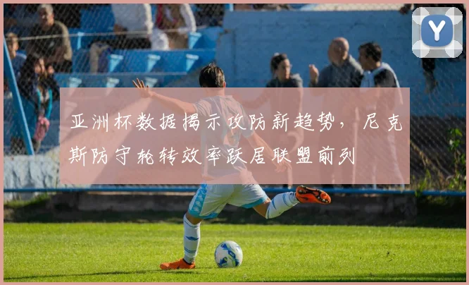 亚洲杯数据揭示攻防新趋势，尼克斯防守轮转效率跃居联盟前列