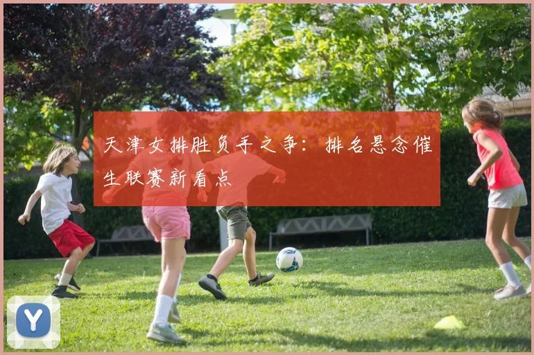 天津女排胜负手之争:排名悬念催生联赛新看点