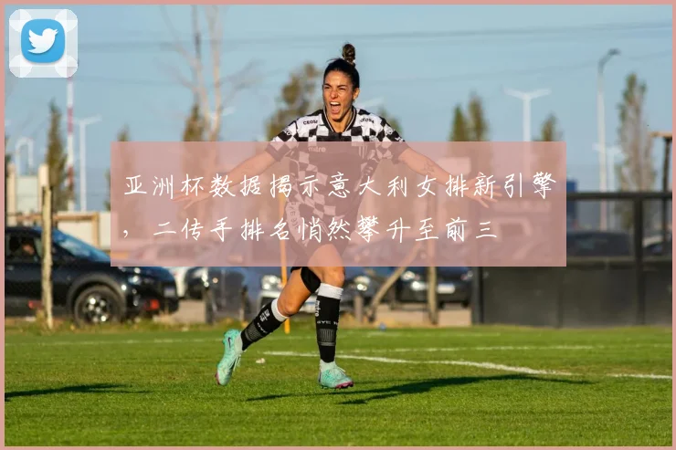 亚洲杯数据揭示意大利女排新引擎,二传手排名悄然攀升至前三