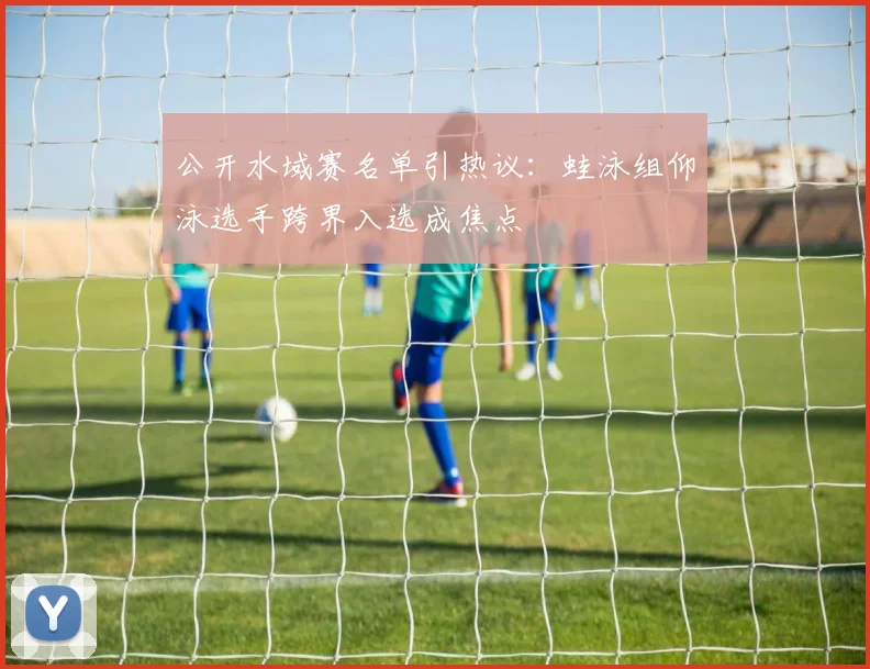 公开水域赛名单引热议：蛙泳组仰泳选手跨界入选成焦点