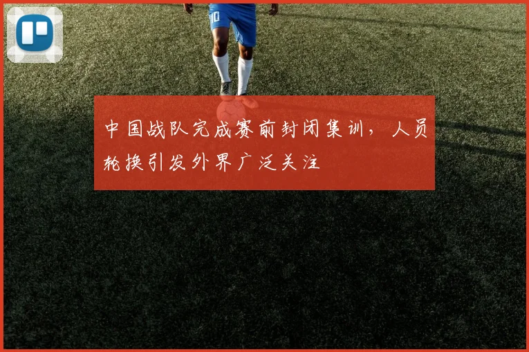 中国战队完成赛前封闭集训，人员轮换引发外界广泛关注